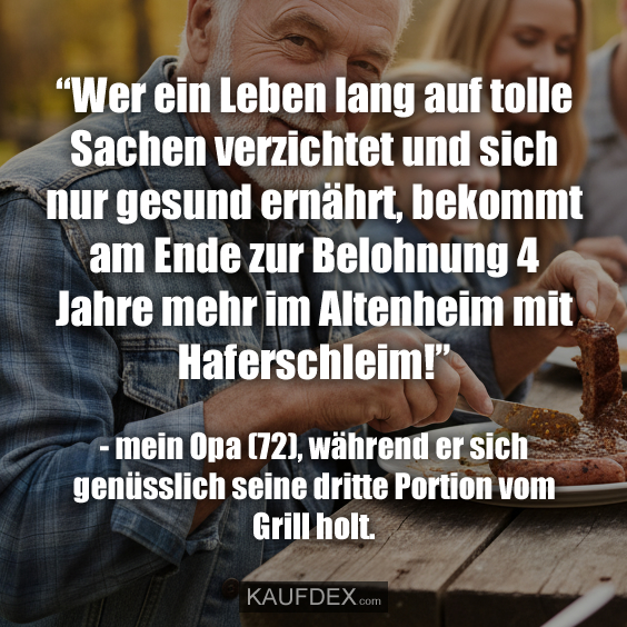 “Wer ein Leben lang auf tolle Sachen verzichtet und sich nur gesund ernährt, bekommt am Ende zur Belohnung 4 Jahre mehr im Altenheim mit Haferschleim!” - mein Opa (72), während er sich genüsslich seine dritte Portion vom Grill holt.