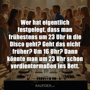 Wer hat eigentlich festgelegt, dass man frühestens um 23 Uhr in die Disco geht? Geht das nicht früher? Um 16 Uhr? Dann könnte man um 23 Uhr schon verdientermaßen ins Bett.