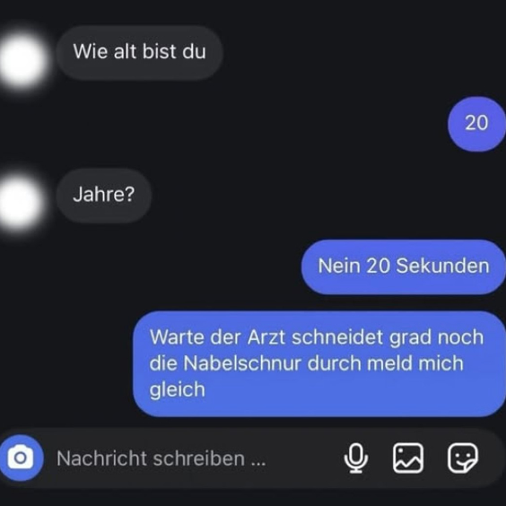 Wie alt bist du? - 20. - Jahre? - Nein 20 Sekunden. Warte der Arzt schneidet grad noch die Nabelschnur durch meld mich gleich.