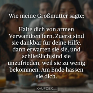 Wie meine Großmutter sagte: Halte dich von armen Verwandten fern. Zuerst sind sie dankbar für deine Hilfe, dann erwarten sie sie, und schließlich sind sie unzufrieden, weil sie zu wenig bekommen. Am Ende hassen sie dich.