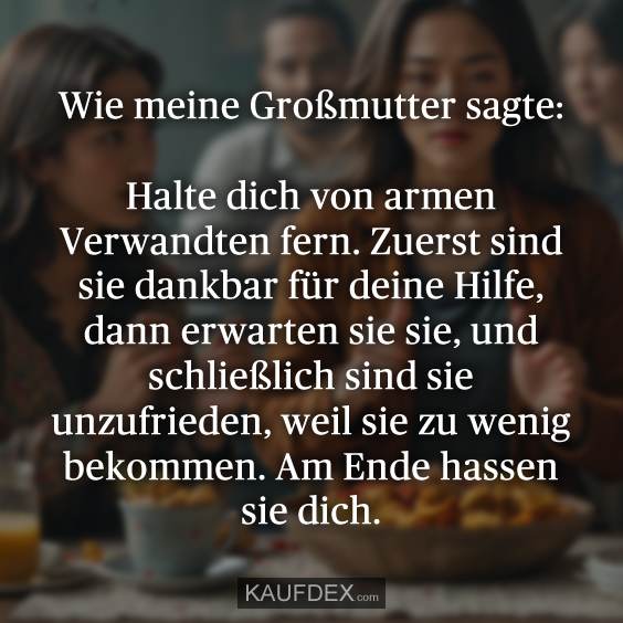 Wie meine Großmutter sagte: Halte dich von armen Verwandten fern. Zuerst sind sie dankbar für deine Hilfe, dann erwarten sie sie, und schließlich sind sie unzufrieden, weil sie zu wenig bekommen. Am Ende hassen sie dich.