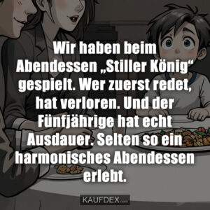 Wir haben beim Abendessen „Stiller König“ gespielt. Wer zuerst redet, hat verloren. Und der Fünfjährige hat echt Ausdauer. Selten so ein harmonisches Abendessen erlebt.