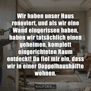 Wir haben unser Haus renoviert, und als wir eine Wand eingerissen haben, haben wir tatsächlich einen geheimen, komplett eingerichteten Raum entdeckt! Da fiel mir ein, dass wir in einer Doppelhaushälfte wohnen.