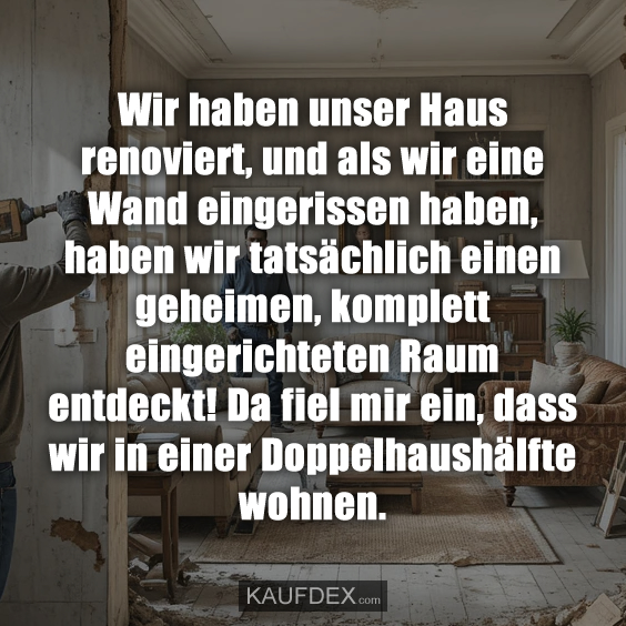 Wir haben unser Haus renoviert, und als wir eine Wand eingerissen haben, haben wir tatsächlich einen geheimen, komplett eingerichteten Raum entdeckt! Da fiel mir ein, dass wir in einer Doppelhaushälfte wohnen.