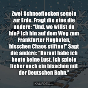Zwei Schneeflocken segeln zur Erde. Fragt die eine die andere: “Und, wo willst du hin? Ich bin auf dem Weg zum Frankfurter Flughafen, bisschen Chaos stiften!” Sagt die andere: “Darauf habe ich heute keine Lust. Ich spiele lieber noch ein bisschen mit der Deutschen Bahn.”