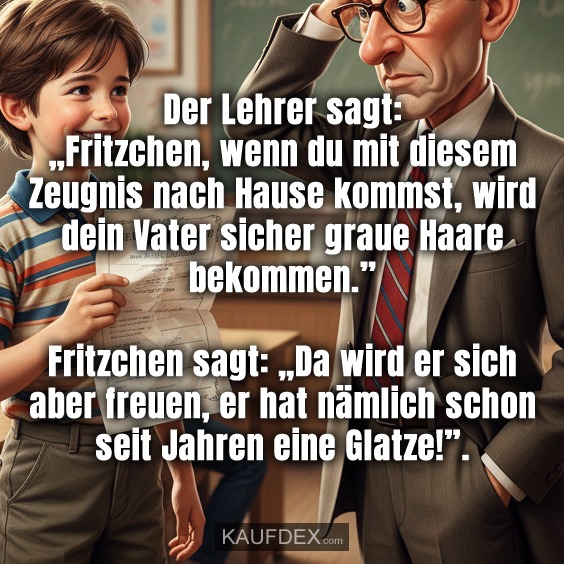 Der Lehrer sagt: „Fritzchen, wenn du mit diesem Zeugnis nach Hause kommst, wird dein Vater sicher graue Haare bekommen.” Fritzchen sagt: „Da wird er sich aber freuen, er hat nämlich schon seit Jahren eine Glatze!”.