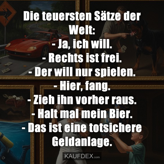 Die teuersten Sätze der Welt: - Ja, ich will. - Rechts ist frei. - Der will nur spielen. - Hier, fang. - Zieh ihn vorher raus. - Halt mal mein Bier. - Das ist eine totsichere Geldanlage.