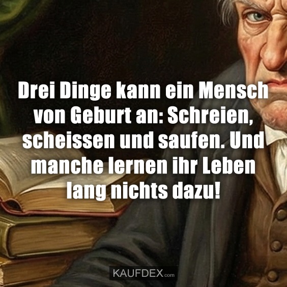 Drei Dinge kann ein Mensch von Geburt an: Schreien, scheissen und saufen. Und manche lernen ihr Leben lang nichts dazu!