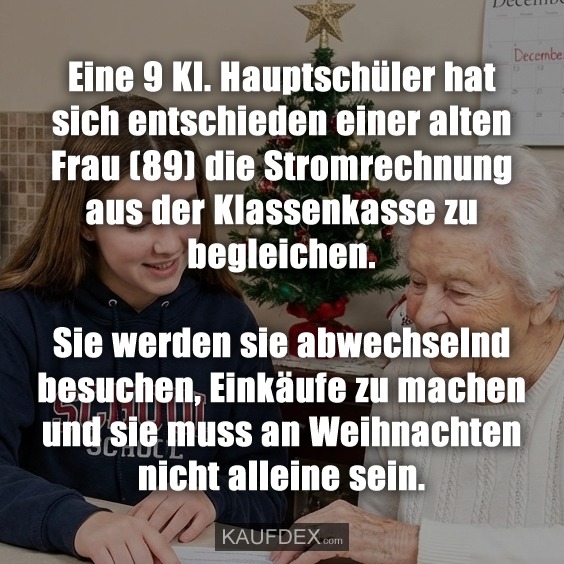 Eine 9 Kl. Hauptschüler hat sich entschieden einer alten Frau (89) die Stromrechnung aus der Klassenkasse zu begleichen. Sie werden sie abwechselnd besuchen, Einkäufe zu machen und sie muss an Weihnachten nicht alleine sein.