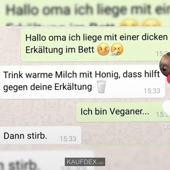 Hallo Oma ich liege mit einer dicken Erkältung im Bett. Trink warme Milch mit Honig, dass hilft gegen deine Erkältung. Ich bin Veganer... Dann stirb.