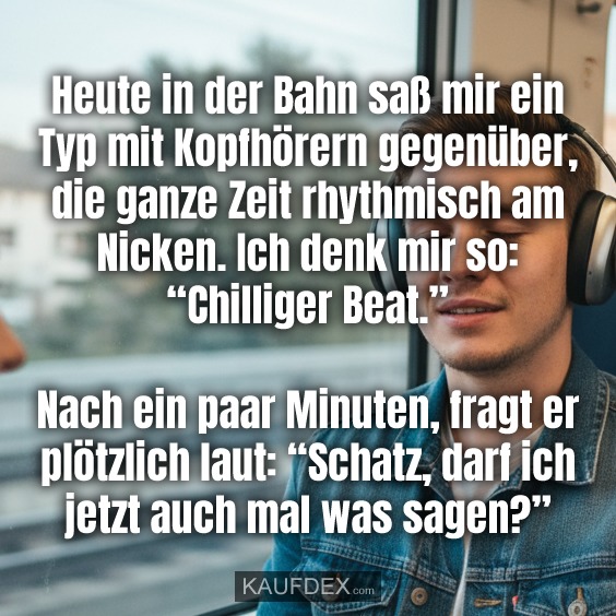 Heute in der Bahn saß mir ein Typ mit Kopfhörern gegenüber, die ganze Zeit rhythmisch am Nicken. Ich denk mir so: “Chilliger Beat.” Nach ein paar Minuten, fragt er plötzlich laut: “Schatz, darf ich jetzt auch mal was sagen?”