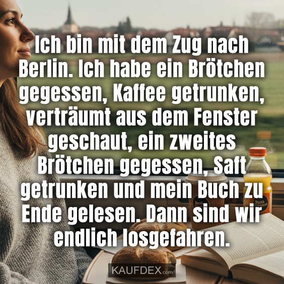 Ich bin mit dem Zug nach Berlin. Ich habe ein Brötchen gegessen, Kaffee getrunken, verträumt aus dem Fenster geschaut, ein zweites Brötchen gegessen, Saft getrunken und mein Buch zu Ende gelesen. Dann sind wir endlich losgefahren.