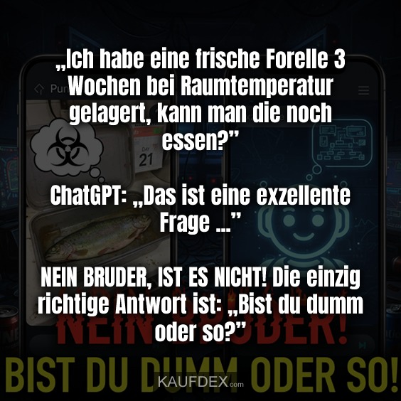 „Ich habe eine frische Forelle 3 Wochen bei Raumtemperatur gelagert, kann man die noch essen?” ChatGPT: „Das ist eine exzellente Frage ...” NEIN BRUDER, IST ES NICHT! Die einzig richtige Antwort ist: „Bist du dumm oder so?”