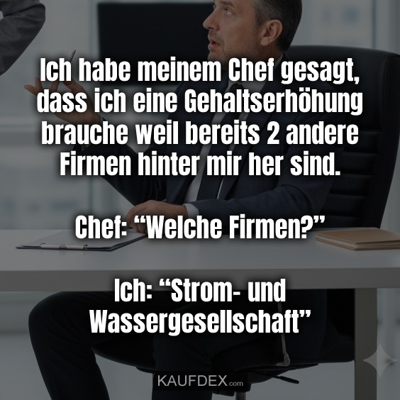 Ich habe meinem Chef gesagt, dass ich eine Gehaltserhöhung brauche weil bereits 2 andere Firmen hinter mir her sind. Chef: “Welche Firmen?” Ich: “Strom- und Wassergesellschaft”