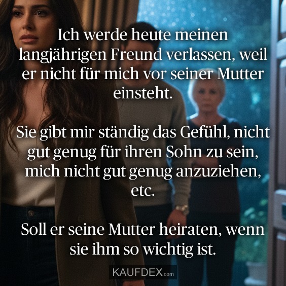 Ich werde heute meinen langjährigen Freund verlassen, weil er nicht für mich vor seiner Mutter einsteht. Sie gibt mir ständig das Gefühl, nicht gut genug für ihren Sohn zu sein, mich nicht gut genug anzuziehen, etc. Soll er seine Mutter heiraten, wenn sie ihm so wichtig ist.