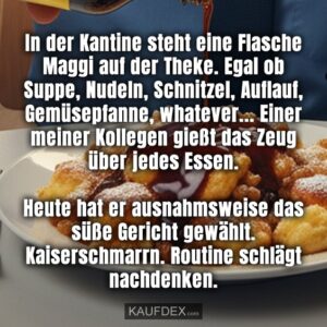 In der Kantine steht eine Flasche Maggi auf der Theke. Egal ob Suppe, Nudeln, Schnitzel, Auflauf, Gemüsepfanne, whatever... Einer meiner Kollegen gießt das Zeug über jedes Essen. Heute hat er ausnahmsweise das süße Gericht gewählt. Kaiserschmarrn. Routine schlägt nachdenken.