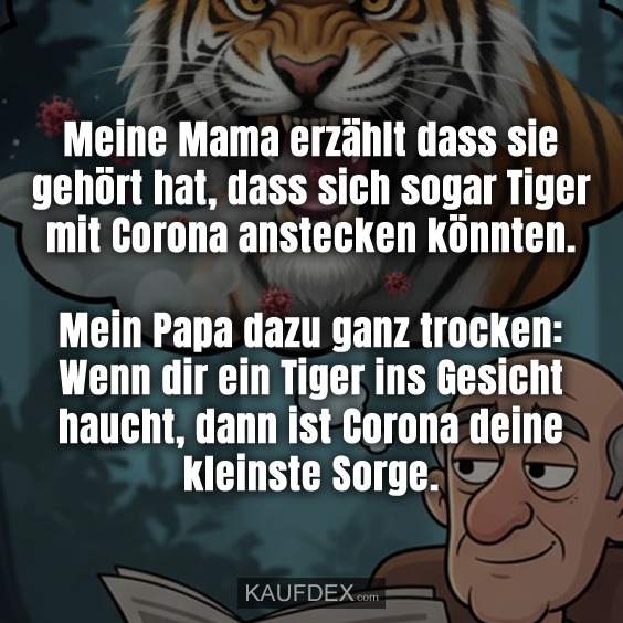 Meine Mama erzählt dass sie gehört hat, dass sich sogar Tiger mit Corona anstecken könnten. Mein Papa dazu ganz trocken: Wenn dir ein Tiger ins Gesicht haucht, dann ist Corona deine kleinste Sorge.