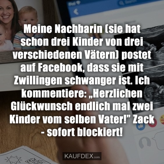 Meine Nachbarin (sie hat schon drei Kinder von drei verschiedenen Vätern) postet auf Facebook, dass sie mit Zwillingen schwanger ist. Ich kommentiere: „Herzlichen Glückwunsch endlich mal zwei Kinder vom selben Vater!” Zack - sofort blockiert!