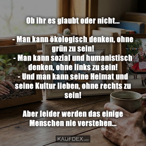 Ob ihr es glaubt oder nicht... - Man kann ökologisch denken, ohne grün zu sein! - Man kann sozial und humanistisch denken, ohne links zu sein! - Und man kann seine Heimat und seine Kultur lieben, ohne rechts zu sein! Aber leider werden das einige Menschen nie verstehen...