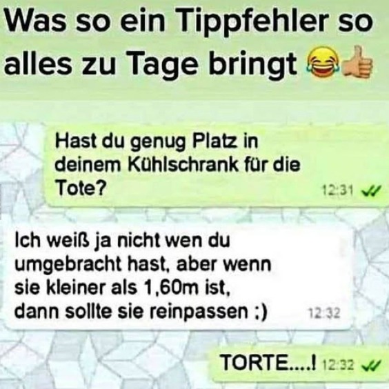 Was so ein Tippfehler so alles zu Tage bringt - Hast du genug Platz in deinem Kühlschrank für die Tote? - Ich weiß ja nicht wen du umgebracht hast, aber wenn sie kleiner als 1,60m ist, dann sollte sie reinpassen :) - TORTE....!