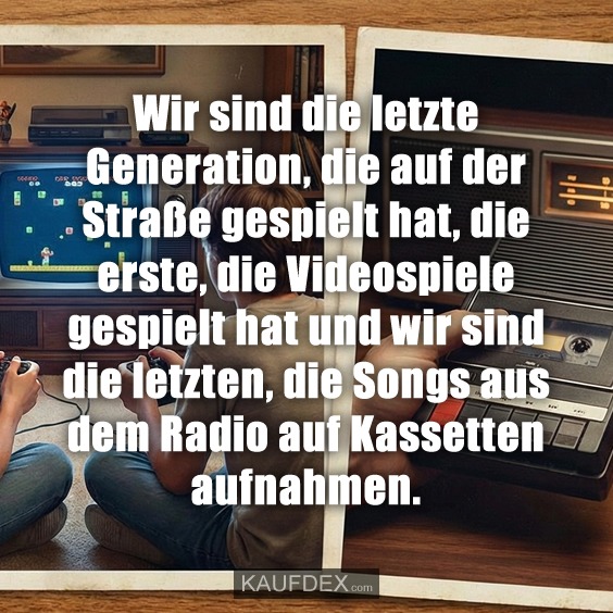 Wir sind die letzte Generation, die auf der Straße gespielt hat, die erste, die Videospiele gespielt hat und wir sind die letzten, die Songs aus dem Radio auf Kassetten aufnahmen.