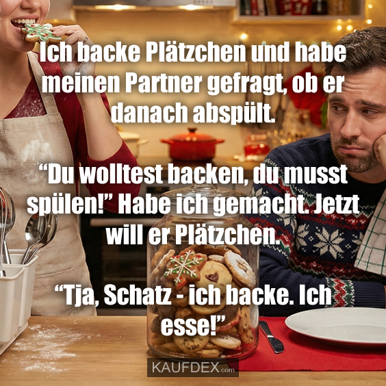 Ich backe Plätzchen und habe meinen Partner gefragt, ob er danach abspült. “Du wolltest backen, du musst spülen!” Habe ich gemacht. Jetzt will er Plätzchen. “Tja, Schatz - ich backe. Ich esse!”
