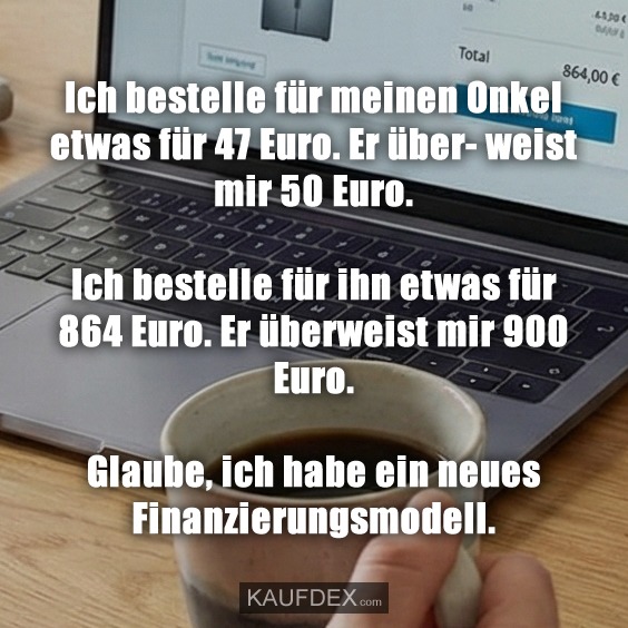 Ich bestelle für meinen Onkel etwas für 47 Euro. Er über- weist mir 50 Euro. Ich bestelle für ihn etwas für 864 Euro. Er überweist mir 900 Euro. Glaube, ich habe ein neues Finanzierungsmodell.