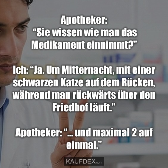 Apotheker: “Sie wissen wie man das Medikament einnimmt?” Ich: “Ja. Um Mitternacht, mit einer schwarzen Katze auf dem Rücken, während man rückwärts über den Friedhof läuft.” Apotheker: “… und maximal 2 auf einmal.”