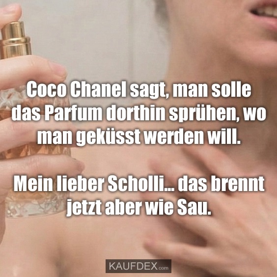 Coco Chanel sagt, man solle das Parfum dorthin sprühen, wo man geküsst werden will. Mein lieber Scholli... das brennt jetzt aber wie Sau.