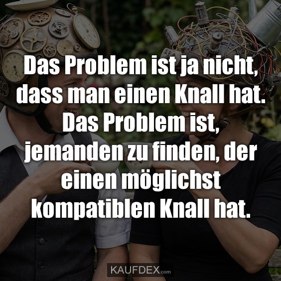 Das Problem ist ja nicht, dass man einen Knall hat. Das Problem ist, jemanden zu finden, der einen möglichst kompatiblen Knall hat.