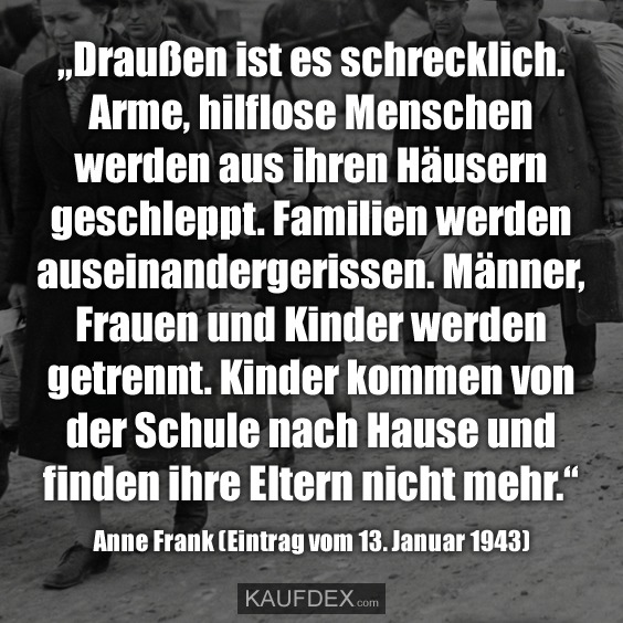 „Draußen ist es schrecklich. Arme, hilflose Menschen werden aus ihren Häusern geschleppt. Familien werden auseinandergerissen. Männer, Frauen und Kinder werden getrennt. Kinder kommen von der Schule nach Hause und finden ihre Eltern nicht mehr.“