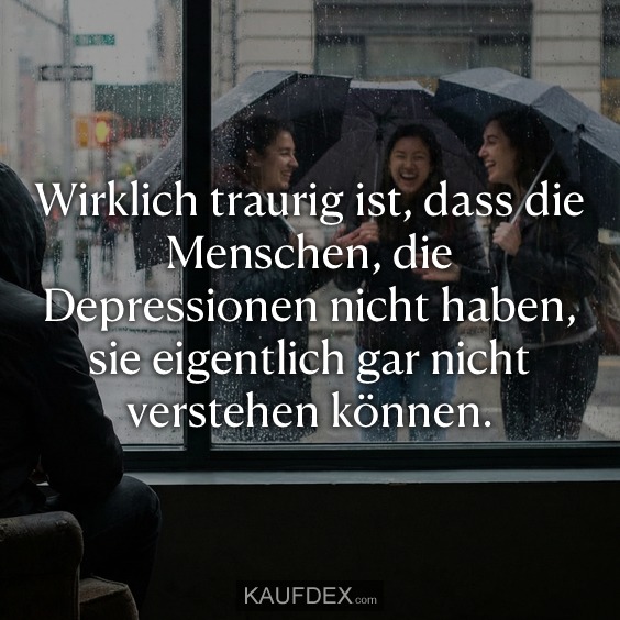 Wirklich traurig ist, dass die Menschen, die Depressionen nicht haben, sie eigentlich gar nicht verstehen können.