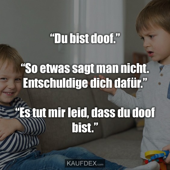 "Du bist doof." "So etwas sagt man nicht. Entschuldige dich dafür." "Es tut mir leid, dass du doof bist."