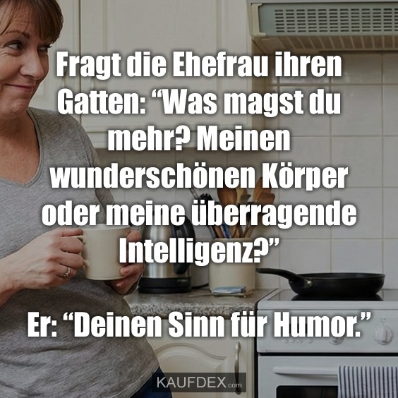 Fragt die Ehefrau ihren Gatten: “Was magst du mehr? Meinen wunderschönen Körper oder meine überragende Intelligenz?” Er: “Deinen Sinn für Humor.”