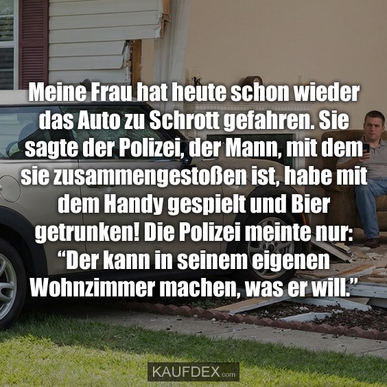 Meine Frau hat heute schon wieder das Auto zu Schrott gefahren. Sie sagte der Polizei, der Mann, mit dem sie zusammengestoßen ist, habe mit dem Handy gespielt und Bier getrunken! Die Polizei meinte nur: “Der kann in seinem eigenen Wohnzimmer machen, was er will.”
