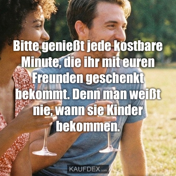 Bitte genießt jede kostbare Minute, die ihr mit euren Freunden geschenkt bekommt. Denn man weißt nie, wann sie Kinder bekommen.