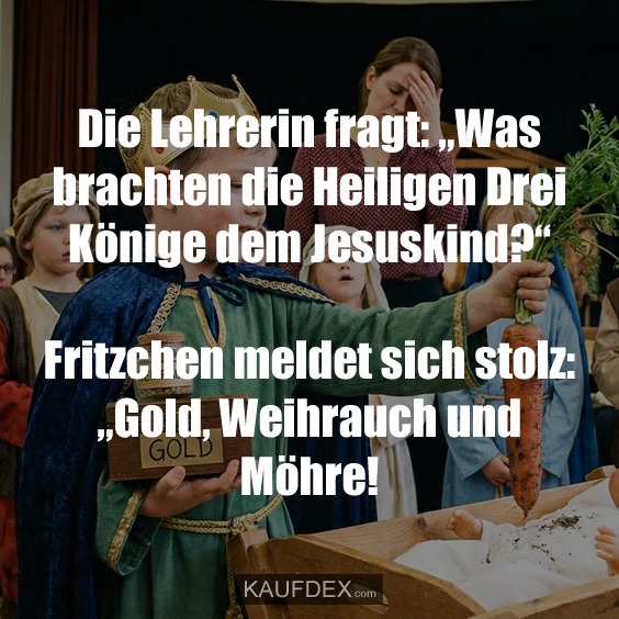 Die Lehrerin fragt: „Was brachten die Heiligen Drei Könige dem Jesuskind?“ Fritzchen meldet sich stolz: „Gold, Weihrauch und Möhre!