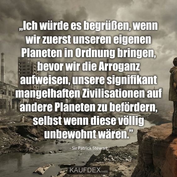 ,,Ich würde es begrüßen, wenn wir zuerst unseren eigenen Planeten in Ordnung bringen, bevor wir die Arroganz aufweisen, unsere signifikant mangelhaften Zivilisationen auf andere Planeten zu befördern, selbst wenn diese völlig unbewohnt wären.” Sir Patrick Stewart