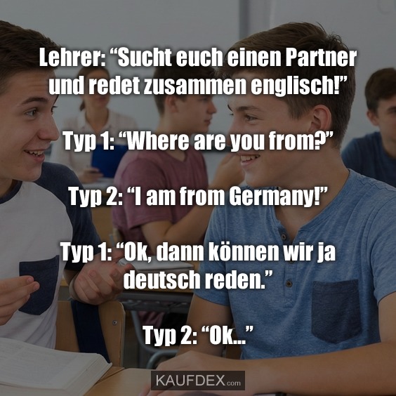 Lehrer: “Sucht euch einen Partner und redet zusammen englisch!” Typ 1: “Where are you from?” Typ 2: “I am from Germany!” Typ 1: “Ok, dann können wir ja deutsch reden.” Typ 2: “Ok...”
