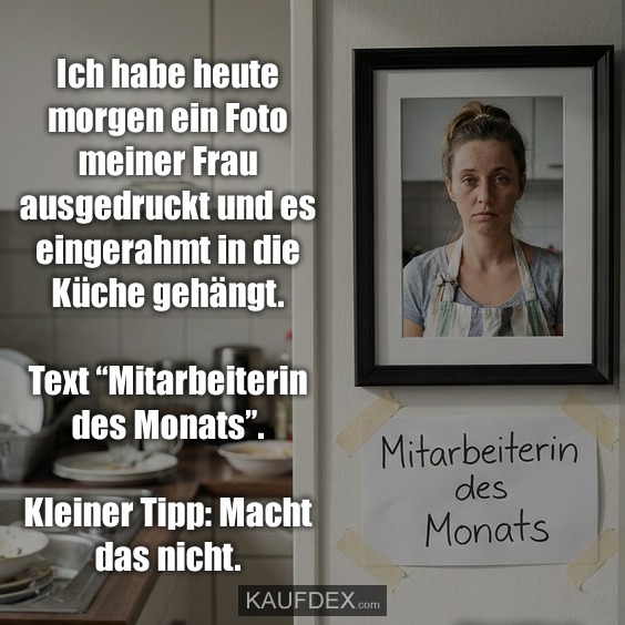 Ich habe heute morgen ein Foto meiner Frau ausgedruckt und es eingerahmt in die Küche gehängt. Text “Mitarbeiterin des Monats”. Kleiner Tipp: Macht das nicht.