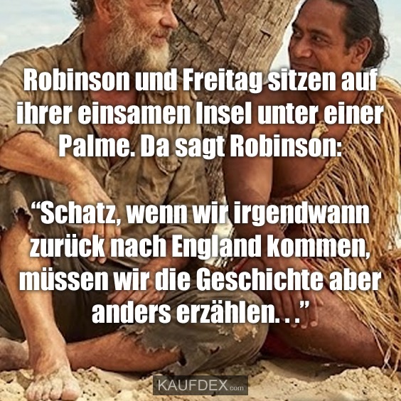 Robinson und Freitag sitzen auf ihrer einsamen Insel unter einer Palme. Da sagt Robinson: “Schatz, wenn wir irgendwann zurück nach England kommen, müssen wir die Geschichte aber anders erzählen. . .”