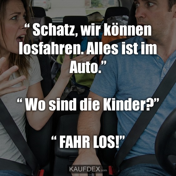 “ Schatz, wir können losfahren. Alles ist im Auto.” “ Wo sind die Kinder?” “ FAHR LOS!”