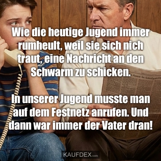 Wie die heutige Jugend immer rumheult, weil sie sich nich traut, eine Nachricht an den Schwarm zu schicken. In unserer Jugend musste man auf dem Festnetz anrufen. Und dann war immer der Vater dran!