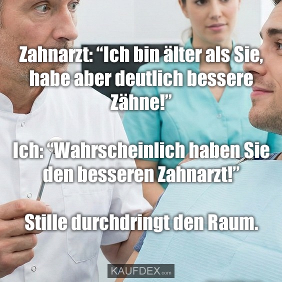 Zahnarzt: “Ich bin älter als Sie, habe aber deutlich bessere Zähne!” Ich: “Wahrscheinlich haben Sie den besseren Zahnarzt!” Stille durchdringt den Raum.