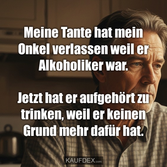 Meine Tante hat mein Onkel verlassen weil er Alkoholiker war. Jetzt hat er aufgehört zu trinken, weil er keinen Grund mehr dafür hat.