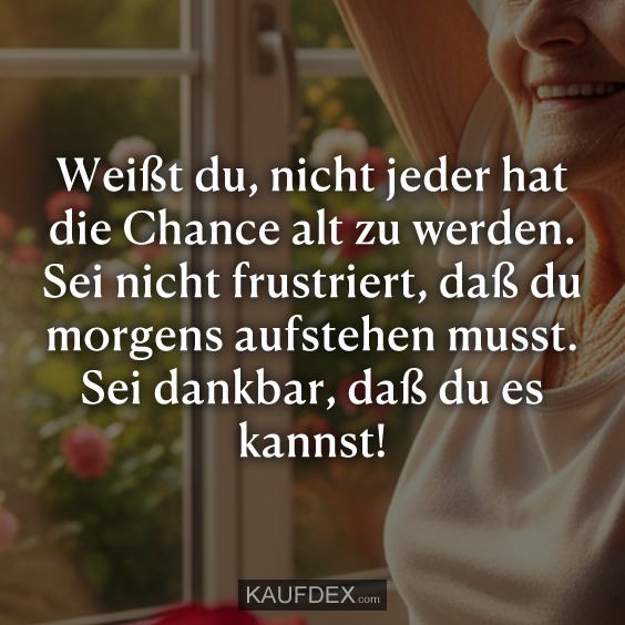Weißt du, nicht jeder hat die Chance alt zu werden. Sei nicht frustriert, daß du morgens aufstehen musst. Sei dankbar, daß du es kannst!