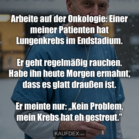 Arbeite auf der Onkologie: Einer meiner Patienten hat Lungenkrebs im Endstadium. Er geht regelmäßig rauchen. Habe ihn heute Morgen ermahnt, dass es glatt draußen ist. Er meinte nur: „Kein Problem, mein Krebs hat eh gestreut."