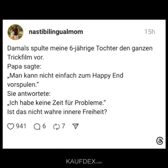 Damals spulte meine 6-jährige Tochter den ganzen Trickfilm vor. Papa sagte: „Man kann nicht einfach zum Happy End vorspulen.“ Sie antwortete: „Ich habe keine Zeit für Probleme.“ Ist das nicht wahre innere Freiheit?