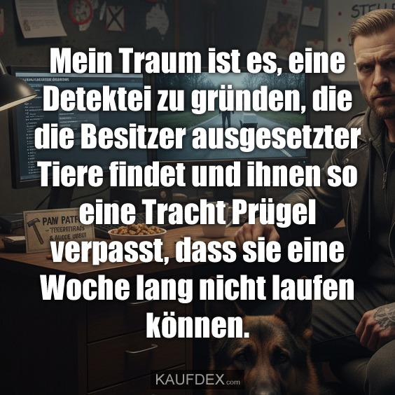 Mein Traum ist es, eine Detektei zu gründen, die die Besitzer ausgesetzter Tiere findet und ihnen so eine Tracht Prügel verpasst, dass sie eine Woche lang nicht laufen können.