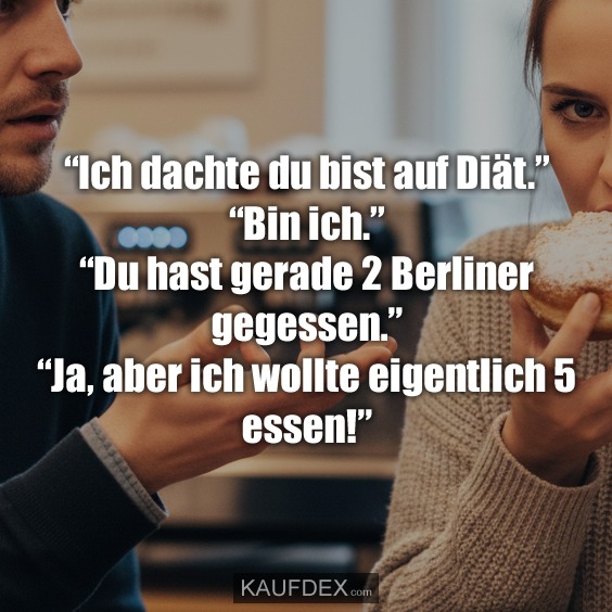 “Ich dachte du bist auf Diät.” “Bin ich.” “Du hast gerade 2 Berliner gegessen.” “Ja, aber ich wollte eigentlich 5 essen!”